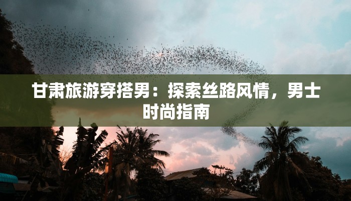 甘肃旅游穿搭男：探索丝路风情，男士时尚指南